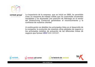 La trayectoria de la empresa, que se inició en 2005, ha permitido
crear un esquema de trabajo sólido que ha cosechado excelentes
resultados y ha alcanzado una posición de liderazgo en el sector
del Outsourcing Comercial ganándose el reconocimiento y la
confianza de nuestros clientes.
A continuación se detallan los principales hitos en el desarrollo de
la compañía, la evolución de nuestras cifras globales de negocio y
los principales ámbitos de actuación de las diferentes líneas de
negocio que forman VENTASK GROUP.

www.ventask.com

 