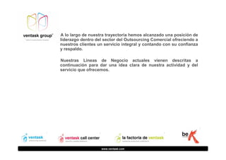 A lo largo de nuestra trayectoria hemos alcanzado una posición de
liderazgo dentro del sector del Outsourcing Comercial ofreciendo a
nuestros clientes un servicio integral y contando con su confianza
y respaldo.
Nuestras Líneas de Negocio actuales vienen descritas a
continuación para dar una idea clara de nuestra actividad y del
servicio que ofrecemos.

www.ventask.com

 