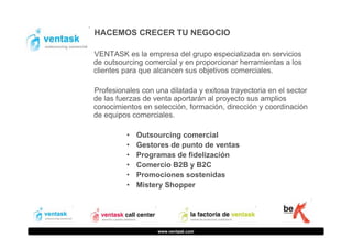 HACEMOS CRECER TU NEGOCIO
VENTASK es la empresa del grupo especializada en servicios
de outsourcing comercial y en proporcionar herramientas a los
clientes para que alcancen sus objetivos comerciales.
Profesionales con una dilatada y exitosa trayectoria en el sector
de las fuerzas de venta aportarán al proyecto sus amplios
conocimientos en selección, formación, dirección y coordinación
de equipos comerciales.
•
•
•
•
•
•

Outsourcing comercial
Gestores de punto de ventas
Programas de fidelización
Comercio B2B y B2C
Promociones sostenidas
Mistery Shopper

www.ventask.com

 