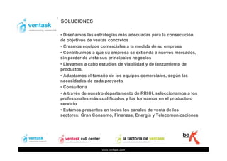 SOLUCIONES
• Diseñamos las estrategias más adecuadas para la consecución
de objetivos de ventas concretos
• Creamos equipos comerciales a la medida de su empresa
• Contribuimos a que su empresa se extienda a nuevos mercados,
sin perder de vista sus principales negocios
• Llevamos a cabo estudios de viabilidad y de lanzamiento de
productos.
• Adaptamos el tamaño de los equipos comerciales, según las
necesidades de cada proyecto
• Consultoría
• A través de nuestro departamento de RRHH, seleccionamos a los
profesionales más cualificados y los formamos en el producto o
servicio
• Estamos presentes en todos los canales de venta de los
sectores: Gran Consumo, Finanzas, Energía y Telecomunicaciones

www.ventask.com

 