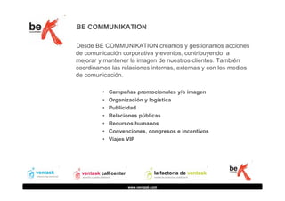 BE COMMUNIKATION
Desde BE COMMUNIKATION creamos y gestionamos acciones
de comunicación corporativa y eventos, contribuyendo a
mejorar y mantener la imagen de nuestros clientes. También
coordinamos las relaciones internas, externas y con los medios
de comunicación.
•
•
•
•
•
•
•

Campañas promocionales y/o imagen
Organización y logística
Publicidad
Relaciones públicas
Recursos humanos
Convenciones, congresos e incentivos
Viajes VIP

www.ventask.com

 