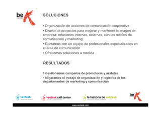 SOLUCIONES
• Organización de acciones de comunicación corporativa
• Diseño de proyectos para mejorar y mantener la imagen de
empresa: relaciones internas, externas, con los medios de
comunicación y marketing
• Contamos con un equipo de profesionales especializados en
el área de comunicación
• Ofrecemos soluciones a medida

RESULTADOS
• Gestionamos campañas de promotoras y azafatas
• Aligeramos el trabajo de organización y logística de los
departamentos de marketing y comunicación

www.ventask.com

 