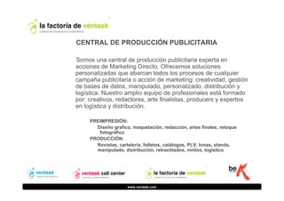 CENTRAL DE PRODUCCIÓN PUBLICITARIA
Somos una central de producción publicitaria experta en
acciones de Marketing Directo. Ofrecemos soluciones
personalizadas que abarcan todos los procesos de cualquier
campaña publicitaria o acción de marketing: creatividad, gestión
de bases de datos, manipulado, personalizado, distribución y
logística. Nuestro amplio equipo de profesionales está formado
por: creativos, redactores, arte finalistas, producers y expertos
en logística y distribución.
PREIMPRESIÓN:
Diseño grafico, maquetación, redacción, artes finales, retoque
fotográfico
PRODUCCIÓN:
Revistas, cartelería, folletos, catálogos, PLV, lonas, stands,
manipulado, distribución, retractilados, vinilos, logística

www.ventask.com

 