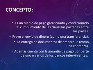 CONCEPTO:
• Es un medio de pago garantizado y condicionado
al cumplimiento de las cláusulas pactadas entre
las partes.
• Prevé el envío de dinero (como una transferencia),
• La entrega de documentos de embarque (como
una cobranza),
• Además cuenta con la garantía de pago por parte
de uno o varios de los bancos intervinientes.
 