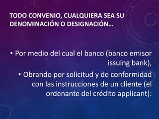 TODO CONVENIO, CUALQUIERA SEA SU
DENOMINACIÓN O DESIGNACIÓN…
• Por medio del cual el banco (banco emisor
issuing bank),
• Obrando por solicitud y de conformidad
con las instrucciones de un cliente (el
ordenante del crédito applicant):
 