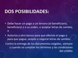 DOS POSIBILIDADES:
• Debe hacer un pago a un tercero (el beneficiario,
beneficiary) o a su orden, o aceptar letras de cambio,
o
• Autoriza a otro banco para que efectúe el pago o
para que pague, acepte o negocie letras de cambio;
Contra la entrega de los documentos exigidos, siempre
y cuando se cumplan los términos y las condiciones
del crédito
 