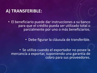 A) TRANSFERIBLE:
• El beneficiario puede dar instrucciones a su banco
para que el crédito pueda ser utilizado total o
parcialmente por uno o más beneficiarios.
• Debe figurar la cláusula de transferible.
• Se utiliza cuando el exportador no posee la
mercancía a exportar, suponiendo una garantía de
cobro para sus proveedores.
 