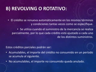 B) REVOLVING O ROTATIVO:
• El crédito se renueva automáticamente en los mismos términos
y condiciones tantas veces como se especifique.
• Se utiliza cuando el suministro de la mercancía se realiza
parcialmente, por lo que cada crédito está ajustado a cada uno
de los distintos suministros.
Estos créditos parciales podrán ser:
• Acumulables, el importe del crédito no consumido en un período
se acumula al siguiente.
• No acumulables, el importe no consumido queda anulado.
 