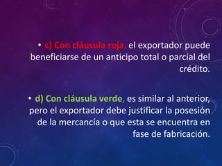 • c) Con cláusula roja, el exportador puede
beneficiarse de un anticipo total o parcial del
crédito.
• d) Con cláusula verde, es similar al anterior,
pero el exportador debe justificar la posesión
de la mercancía o que esta se encuentra en
fase de fabricación.
 
