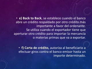 • e) Back to Back, se establece cuando el banco
abre un crédito respaldado por otro crédito más
importante a favor del ordenante.
Se utiliza cuando el exportador tiene que
aperturar otro crédito para importar la mercancía
o materias primas que va a exportar.
• f) Carta de crédito, autoriza al beneficiario a
efectuar giros contra el banco emisor hasta un
importe determinado.
 