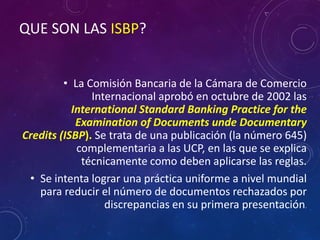 QUE SON LAS ISBP?
• La Comisión Bancaria de la Cámara de Comercio
Internacional aprobó en octubre de 2002 las
International Standard Banking Practice for the
Examination of Documents unde Documentary
Credits (ISBP). Se trata de una publicación (la número 645)
complementaria a las UCP, en las que se explica
técnicamente como deben aplicarse las reglas.
• Se intenta lograr una práctica uniforme a nivel mundial
para reducir el número de documentos rechazados por
discrepancias en su primera presentación.
 