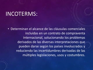INCOTERMS:
• Determinan el alcance de las cláusulas comerciales
incluidas en un contrato de compraventa
internacional, solucionando los problemas
derivados de las diversas interpretaciones que
pueden darse según los países involucrados y
reduciendo las incertidumbres derivadas de las
múltiples legislaciones, usos y costumbres.
 