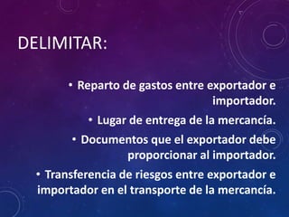 DELIMITAR:
• Reparto de gastos entre exportador e
importador.
• Lugar de entrega de la mercancía.
• Documentos que el exportador debe
proporcionar al importador.
• Transferencia de riesgos entre exportador e
importador en el transporte de la mercancía.
 