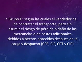 • Grupo C: según las cuales el vendedor ha
de contratar el transporte, pero sin
asumir el riesgo de pérdida o daño de las
mercancías o de costes adicionales
debidos a hechos acaecidos después de la
carga y despacho (CFR, CIF, CPT y CIP)
 
