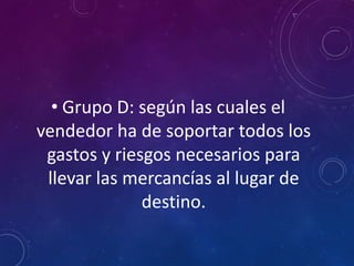 • Grupo D: según las cuales el
vendedor ha de soportar todos los
gastos y riesgos necesarios para
llevar las mercancías al lugar de
destino.
 