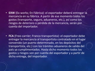 • EXW (Ex-works; En Fábrica): el exportador deberá entregar la
mercancía en su fábrica. A partir de ese momento todos los
gastos (transporte, seguro, aduaneros, etc.), así como los
riesgos de deterioro o pérdida de la mercancía, serán por
cuenta del importador.
• FCA (Free-carrier; Franco transportista): el exportador debe
entregar la mercancía al transportista contratado en el lugar
convenido (un puerto determinado, en los depósitos del
transportista, etc.) con los trámites aduaneros de salida del
país ya cumplimentados. Hasta dicho momento todos los
gastos y riesgos son por cuenta del exportador y a partir de
dicha entrega, del importador.
 