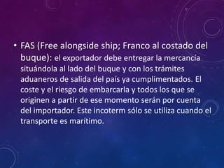 • FAS (Free alongside ship; Franco al costado del
buque): el exportador debe entregar la mercancía
situándola al lado del buque y con los trámites
aduaneros de salida del país ya cumplimentados. El
coste y el riesgo de embarcarla y todos los que se
originen a partir de ese momento serán por cuenta
del importador. Este incoterm sólo se utiliza cuando el
transporte es marítimo.
 