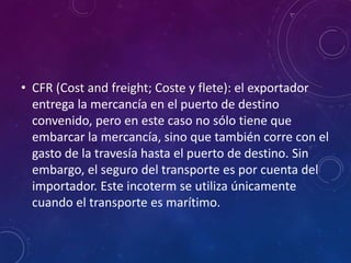 • CFR (Cost and freight; Coste y flete): el exportador
entrega la mercancía en el puerto de destino
convenido, pero en este caso no sólo tiene que
embarcar la mercancía, sino que también corre con el
gasto de la travesía hasta el puerto de destino. Sin
embargo, el seguro del transporte es por cuenta del
importador. Este incoterm se utiliza únicamente
cuando el transporte es marítimo.
 