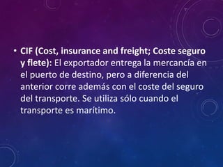• CIF (Cost, insurance and freight; Coste seguro
y flete): El exportador entrega la mercancía en
el puerto de destino, pero a diferencia del
anterior corre además con el coste del seguro
del transporte. Se utiliza sólo cuando el
transporte es marítimo.
 