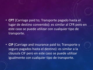 • CPT (Carriage paid to; Transporte pagado hasta el
lugar de destino convenido): es similar al CFR pero en
este caso se puede utilizar con cualquier tipo de
transporte.
• CIP (Carriage and insurance paid to; Transporte y
seguro pagados hasta el destino): es similar a la
cláusula CIF pero en este caso se puede utilizar
igualmente con cualquier tipo de transporte.
 