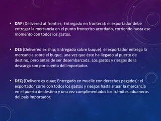 • DAF (Delivered at frontier; Entregado en frontera): el exportador debe
entregar la mercancía en el punto fronterizo acordado, corriendo hasta ese
momento con todos los gastos.
• DES (Delivered ex ship; Entregado sobre buque): el exportador entrega la
mercancía sobre el buque, una vez que éste ha llegado al puerto de
destino, pero antes de ser desembarcada. Los gastos y riesgos de la
descarga son por cuenta del importador.
• DEQ (Delivere ex quay; Entregado en muelle con derechos pagados): el
exportador corre con todos los gastos y riesgos hasta situar la mercancía
en el puerto de destino y una vez cumplimentados los trámites aduaneros
del país importador.
 