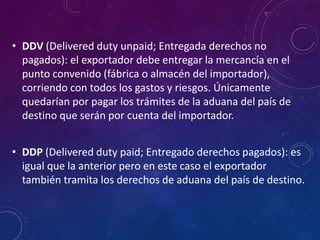 • DDV (Delivered duty unpaid; Entregada derechos no
pagados): el exportador debe entregar la mercancía en el
punto convenido (fábrica o almacén del importador),
corriendo con todos los gastos y riesgos. Únicamente
quedarían por pagar los trámites de la aduana del país de
destino que serán por cuenta del importador.
• DDP (Delivered duty paid; Entregado derechos pagados): es
igual que la anterior pero en este caso el exportador
también tramita los derechos de aduana del país de destino.
 