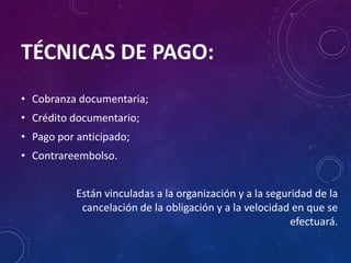 TÉCNICAS DE PAGO:
• Cobranza documentaria;
• Crédito documentario;
• Pago por anticipado;
• Contrareembolso.
Están vinculadas a la organización y a la seguridad de la
cancelación de la obligación y a la velocidad en que se
efectuará.
 