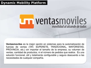 Dynamic Mobility Platform




  Ventasmoviles es la mejor opción en sistemas para la automatización de
  fuerzas de ventas (TAT, SUPERETE, TRADICIONAL, MAYORISTAS,
  PROVINCIA, etc.) sin importar el tamaño de la empresa, su volumen de
  ventas, cantidad de productos, ni el número de pedidos que realice. Es una
  solución funcional, útil y totalmente configurable y segura deacuerdo a las
  necesidades de cualquier compañía.
 