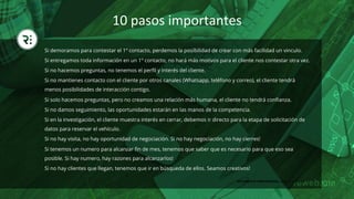 10	pasos	importantes	
Si demoramos para contestar el 1º contacto, perdemos la posibilidad de crear con más facilidad un vinculo.
Si entregamos toda información en un 1º contacto, no hará más motivos para el cliente nos contestar otra vez.
Si no hacemos preguntas, no tenemos el perﬁl y interés del cliente.
Si no mantienes contacto con el cliente por otros canales (Whatsapp, teléfono y correo), el cliente tendrá
menos posibilidades de interacción contigo.
Si solo hacemos preguntas, pero no creamos una relación más humana, el cliente no tendrá conﬁanza.
Si no damos seguimiento, las oportunidades estarán en las manos de la competencia.
Si en la investigación, el cliente muestra interés en cerrar, debemos ir directo para la etapa de solicitación de
datos para reservar el vehículo.
Si no hay visita, no hay oportunidad de negociación. Si no hay negociación, no hay cierres!
Si tenemos un numero para alcanzar ﬁn de mes, tenemos que saber que es necesario para que eso sea
posible. Si hay numero, hay razones para alcanzarlos!
Si no hay clientes que llegan, tenemos que ir en búsqueda de ellos. Seamos creativos!
DOCUMENTO CONFIDENCIAL, favor no compartir
 