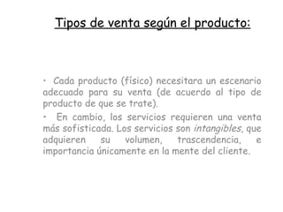 Tipos de venta según el producto: Cada producto (físico) necesitara un escenario adecuado para su venta (de acuerdo al tipo de producto de que se trate). En cambio, los servicios requieren una venta más sofisticada. Los servicios son  intangibles , que adquieren su volumen, trascendencia, e importancia únicamente en la mente del cliente.   