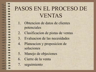 PASOS EN EL PROCESO DE
VENTAS
1. Obtencion de datos de clientes
potenciales
2. Clasificacion de pistas de ventas
3. Evaluacion de las necesidades
4. Planeacion y proposicion de
soluciones
5. Manejo de objeciones
6. Cierre de la venta
7. seguimiento
 