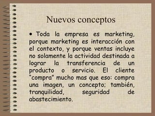 Nuevos conceptos
• Toda la empresa es marketing,
porque marketing es interacción con
el contexto, y porque ventas incluye
no solamente la actividad destinada a
lograr la transferencia de un
producto o servicio. El cliente
“compra” mucho mas que eso: compra
una imagen, un concepto; también,
tranquilidad, seguridad de
abastecimiento.
 