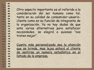 Otro aspecto importante es el referido a la
consideración del ser humano como tal,
tanto en su calidad de consumidor-usuario-
cliente como en su función de integrante de
la organización. Ya no hay dudas de que
ante varias alternativas para satisfacer
necesidades, se elegirá a quienes “nos
traten mejor”.
 
Cuanto más personalizada sea la atención
que se brinde, mas lejos estará el cliente
de sentirse un numero estadístico en el
listado de la empresa.
 