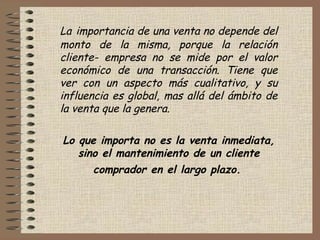 La importancia de una venta no depende del
monto de la misma, porque la relación
cliente- empresa no se mide por el valor
económico de una transacción. Tiene que
ver con un aspecto más cualitativo, y su
influencia es global, mas allá del ámbito de
la venta que la genera.
 
Lo que importa no es la venta inmediata,
sino el mantenimiento de un cliente
comprador en el largo plazo.
 