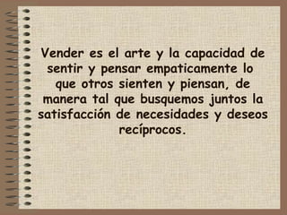 Vender es el arte y la capacidad de
sentir y pensar empaticamente lo
que otros sienten y piensan, de
manera tal que busquemos juntos la
satisfacción de necesidades y deseos
recíprocos.
 