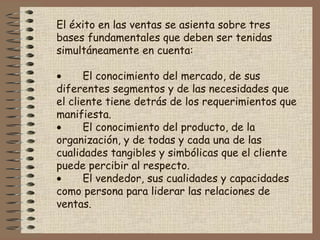 El éxito en las ventas se asienta sobre tres
bases fundamentales que deben ser tenidas
simultáneamente en cuenta:
 
• El conocimiento del mercado, de sus
diferentes segmentos y de las necesidades que
el cliente tiene detrás de los requerimientos que
manifiesta.
• El conocimiento del producto, de la
organización, y de todas y cada una de las
cualidades tangibles y simbólicas que el cliente
puede percibir al respecto.
• El vendedor, sus cualidades y capacidades
como persona para liderar las relaciones de
ventas.
 