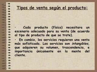 Tipos de venta según el producto:
• Cada producto (físico) necesitara un
escenario adecuado para su venta (de acuerdo
al tipo de producto de que se trate).
• En cambio, los servicios requieren una venta
más sofisticada. Los servicios son intangibles,
que adquieren su volumen, trascendencia, e
importancia únicamente en la mente del
cliente.
 
 