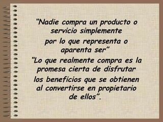 “Nadie compra un producto o
servicio simplemente
por lo que representa o
aparenta ser”
“Lo que realmente compra es la
promesa cierta de disfrutar
los beneficios que se obtienen
al convertirse en propietario
de ellos”.
 