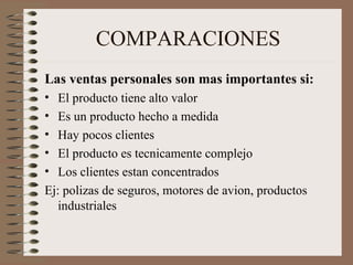 COMPARACIONES
Las ventas personales son mas importantes si:
• El producto tiene alto valor
• Es un producto hecho a medida
• Hay pocos clientes
• El producto es tecnicamente complejo
• Los clientes estan concentrados
Ej: polizas de seguros, motores de avion, productos
industriales
 