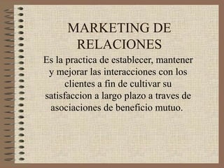 MARKETING DE
RELACIONES
Es la practica de establecer, mantener
y mejorar las interacciones con los
clientes a fin de cultivar su
satisfaccion a largo plazo a traves de
asociaciones de beneficio mutuo.
 