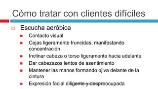  Escucha aeróbica
 Contacto visual
 Cejas ligeramente fruncidas, manifestando
concentración
 Inclinar cabeza o torso ligeramente hacia adelante
 Dar cabezazos lentos de asentimiento
 Mantener las manos formando ojiva delante de la
cintura
 Expresión facial diligente y despreocupadawww.sheylaluna.com
Cómo tratar con clientes difíciles
 