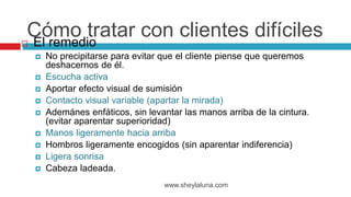  El remedio
 No precipitarse para evitar que el cliente piense que queremos
deshacernos de él.
 Escucha activa
 Aportar efecto visual de sumisión
 Contacto visual variable (apartar la mirada)
 Ademánes enfáticos, sin levantar las manos arriba de la cintura.
(evitar aparentar superioridad)
 Manos ligeramente hacia arriba
 Hombros ligeramente encogidos (sin aparentar indiferencia)
 Ligera sonrisa
 Cabeza ladeada.
www.sheylaluna.com
Cómo tratar con clientes difíciles
 