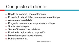  Repita su nombre constantemente
 El contacto visual debe permanecer más tiempo.
 Asuma responsabilidad
 Pregunte para obtener respuestas positivas.
 Sonría con los ojos
 Sea enfático con las palabras
 Domine la rapidez de su expresión
 Movimientos pausados y lentos.
 Postura reflejante.
www.sheylaluna.com
Conquiste al cliente
 