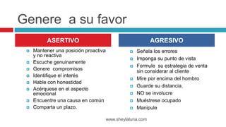 Genere a su favor
 Mantener una posición proactiva
y no reactiva
 Escuche genuinamente
 Genere compromisos
 Identifique el interés
 Hable con honestidad
 Acérquese en el aspecto
emocional
 Encuentre una causa en común
 Comparta un plazo.
 Señala los errores
 Imponga su punto de vista
 Formule su estrategia de venta
sin considerar al cliente
 Mire por encima del hombro
 Guarde su distancia.
 NO se involucre
 Muéstrese ocupado
 Manipule
www.sheylaluna.com
ASERTIVO AGRESIVO
 