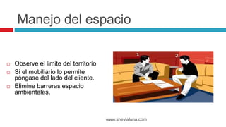  Observe el limite del territorio
 Si el mobiliario lo permite
póngase del lado del cliente.
 Elimine barreras espacio
ambientales.
www.sheylaluna.com
Manejo del espacio
 