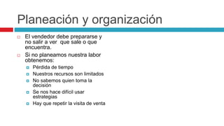 Planeación y organización
 El vendedor debe prepararse y
no salir a ver que sale o que
encuentra.
 Si no planeamos nuestra labor
obtenemos:
 Pérdida de tiempo
 Nuestros recursos son limitados
 No sabemos quien toma la
decisión
 Se nos hace difícil usar
estrategias
 Hay que repetir la visita de venta
 