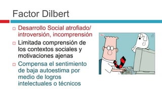 Factor Dilbert
 Desarrollo Social atrofiado/
introversión, incomprensión
 Limitada comprensión de
los contextos sociales y
motivaciones ajenas
 Compensa el sentimiento
de baja autoestima por
medio de logros
intelectuales o técnicos
 