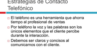 Estrategias de Contacto
Telefónico
 El teléfono es una herramienta que ahorra
tiempo al profesional de ventas
 Por teléfono la voz y las palabras son los
únicos elementos que el cliente percibe
durante la interacción.
 Debemos ser claros y concisos al
comunicarnos con el cliente.
 