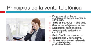 Principios de la venta telefónica
 Preguntar si es buen
momento de llamar cuando le
contestan.
 Si es de negocios, Ir al grano.
 Sonría, se reflejará en su voz
 Sea cortés, pero decidido.
 Anteponga la calidad a la
cantidad.
 Cada “no” le acerca a un si.
 Sea conciso y persuasivo.
 Su voz debe ser un reflejo de
su entusiasmo y
profesionalismo.
 
