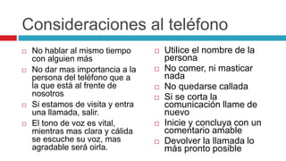 Consideraciones al teléfono
 No hablar al mismo tiempo
con alguien más
 No dar mas importancia a la
persona del teléfono que a
la que está al frente de
nosotros
 Si estamos de visita y entra
una llamada, salir.
 El tono de voz es vital,
mientras mas clara y cálida
se escuche su voz, mas
agradable será oirla.
 Utilice el nombre de la
persona
 No comer, ni masticar
nada
 No quedarse callada
 Si se corta la
comunicación llame de
nuevo
 Inicie y concluya con un
comentario amable
 Devolver la llamada lo
más pronto posible
 